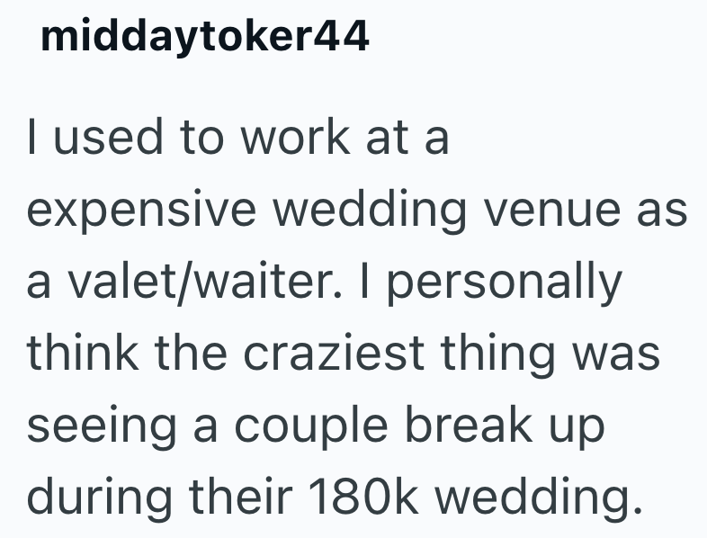 middaytoker44 I used to work at a expensive wedding venue as a valet/waiter. I personally think the craziest thing was seeing a couple break up during their 180k wedding.