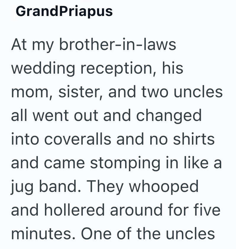 GrandPriapus At my brother-in-laws wedding reception, his mom, sister, and two uncles all went out and changed into coveralls and no shirts and came stomping in like a jug band. They whooped and hollered around for five minutes. One of the uncles