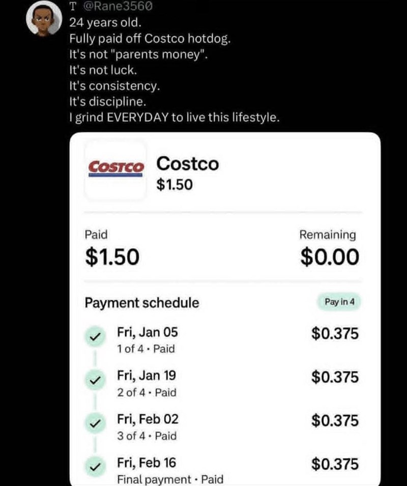 T @Rane3560 24 years old. Fully paid off Costco hotdog. It's not "parents money". It's not luck. It's consistency. It's discipline. I grind EVERYDAY to live this lifestyle. COSTCO Costco $1.50 Paid $1.50 Payment schedule Fri, Jan 05 Remaining $0.00 Pay in 4 $0.375 1 of 4 - Paid Fri, Jan 19 $0.375 2 of 4 - Paid Fri, Feb 02 $0.375 3 of 4. Paid Fri, Feb 16 $0.375 Final payment Paid .