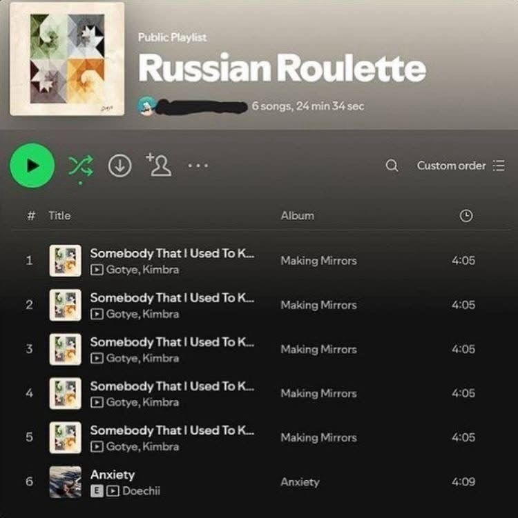 Public Playlist Russian Roulette 6 songs, 24 min 34 sec > > +2... # Title 1 Somebody That I Used To K... Album a Custom order Making Mirrors 4:05 Gotye, Kimbra Somebody That I Used To K... 2 Making Mirrors 4:05 Gotye, Kimbra Somebody That I Used To K... 3 Making Mirrors 4:05 Gotye, Kimbra Somebody That I Used To K... 4 Making Mirrors 4:05 Gotye, Kimbra Somebody That I Used To K... 5 Making Mirrors 4:05 Gotye, Kimbra Anxiety 6 Anxiety 4:09 EDoechii
