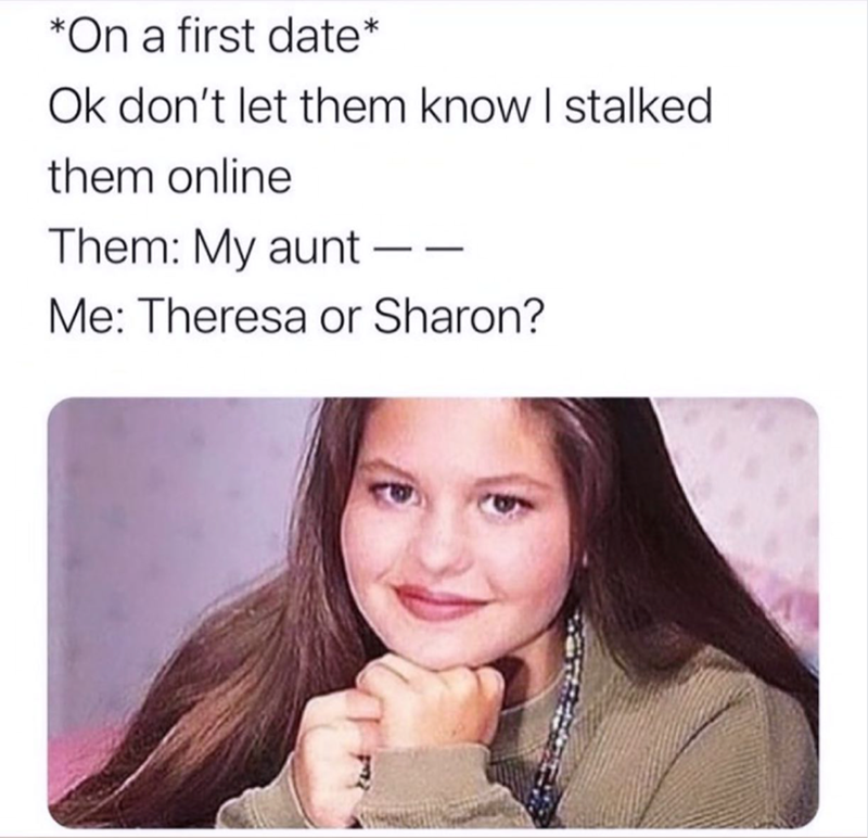 *On a first date* Ok don't let them know I stalked them online Them: My aunt - Me: Theresa or Sharon?