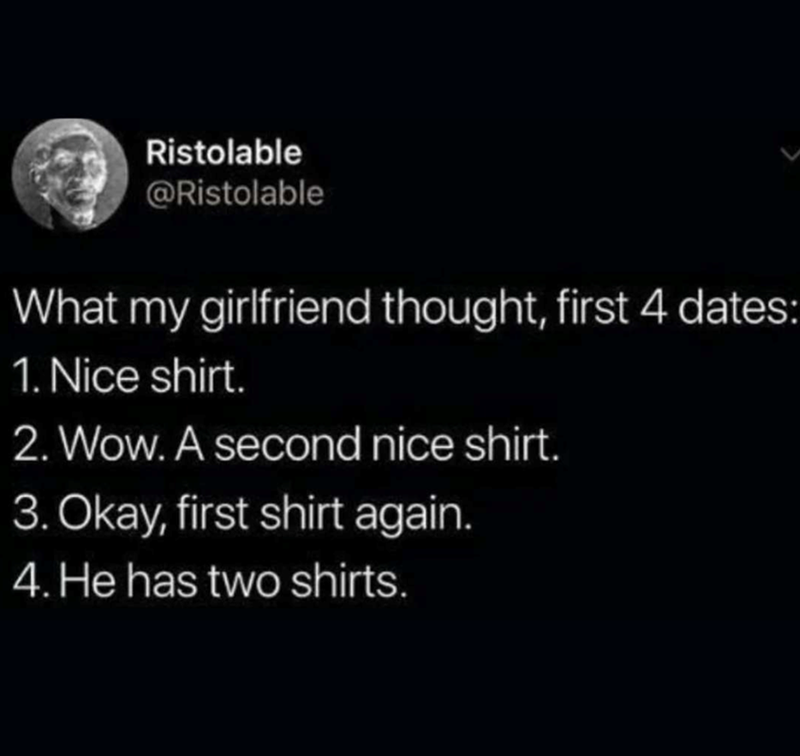 Ristolable @Ristolable What my girlfriend thought, first 4 dates: 1. Nice shirt. 2. Wow. A second nice shirt. 3. Okay, first shirt again. 4. He has two shirts.