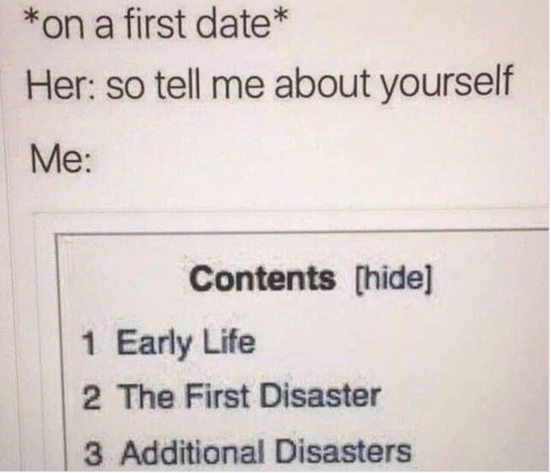 *on a first date* Her: so tell me about yourself Me: Contents [hide] 1 Early Life 2 The First Disaster 3 Additional Disasters