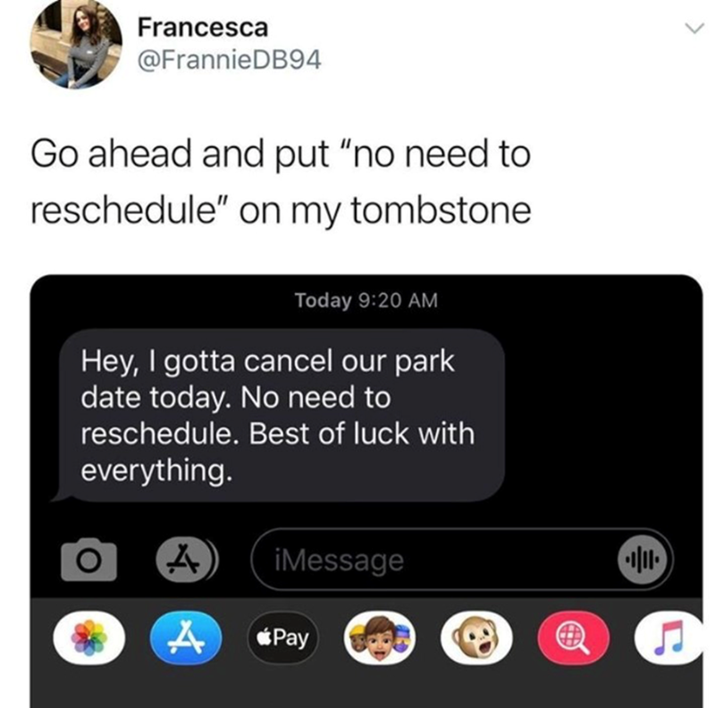 Francesca @FrannieDB94 Go ahead and put "no need to reschedule" on my tombstone Today 9:20 AM Hey, I gotta cancel our park date today. No need to reschedule. Best of luck with everything. A iMessage A Pay