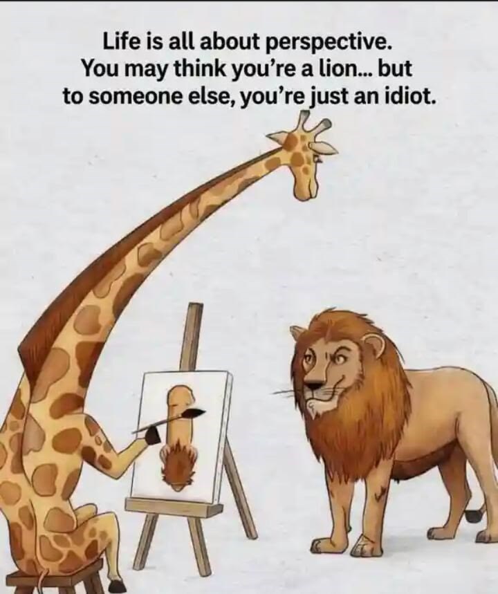 Life is all about perspective. You may think you're a lion... but to someone else, you're just an idiot.