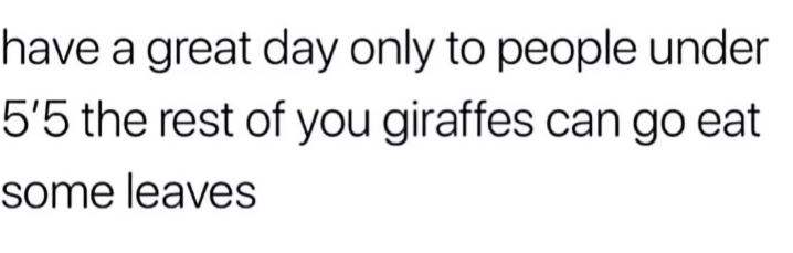 have a great day only to people under 5'5 the rest of you giraffes can go eat some leaves