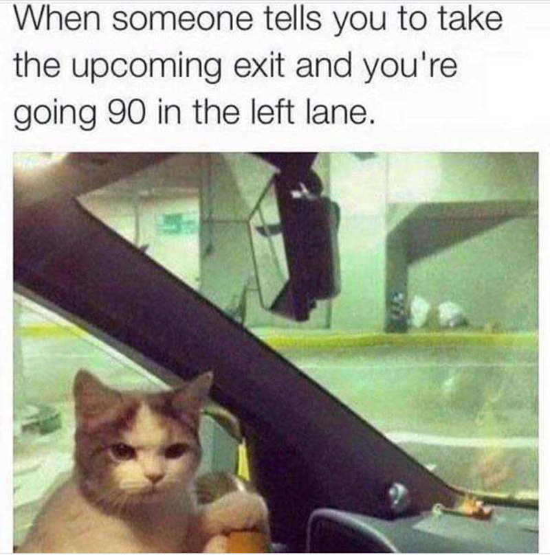 When someone tells you to take the upcoming exit and you're going 90 in the left lane.