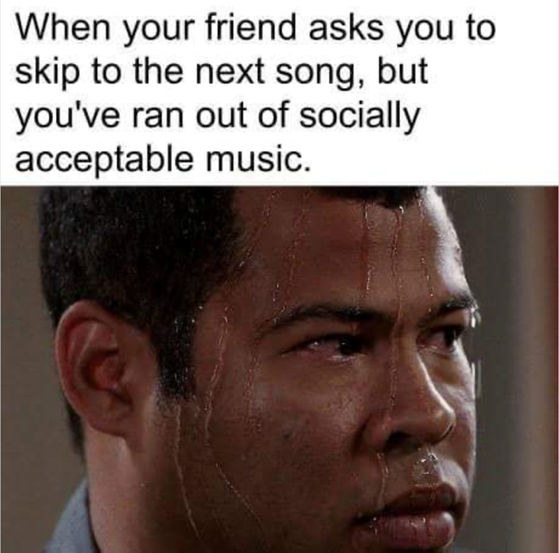 When your friend asks you to skip to the next song, but you've ran out of socially acceptable music.