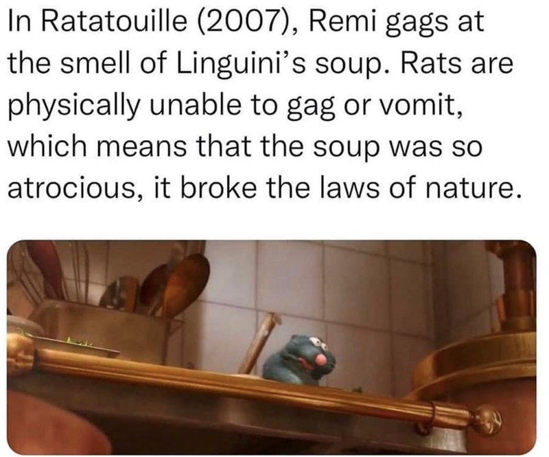 In Ratatouille (2007), Remi gags at the smell of Linguini's soup. Rats are physically unable to gag or vomit, which means that the soup was so atrocious, it broke the laws of nature.
