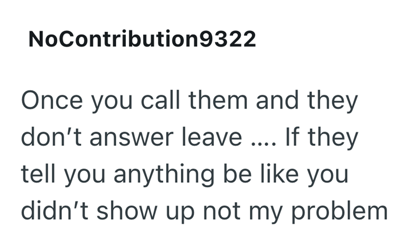 NoContribution9322 Once you call them and they don't answer leave.... If they tell you anything be like you didn't show up not my problem