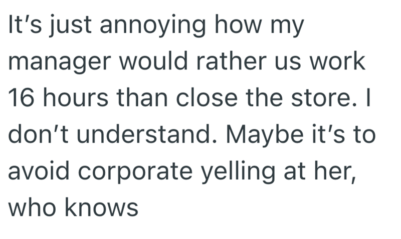 It's just annoying how my manager would rather us work 16 hours than close the store. I don't understand. Maybe it's to avoid corporate yelling at her, who knows