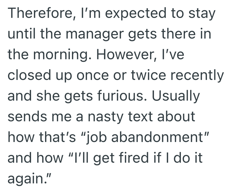 Therefore, I'm expected to stay until the manager gets there in the morning. However, I've closed up once or twice recently and she gets furious. Usually sends me a nasty text about how that's "job abandonment" and how "I'll get fired if I do it again."