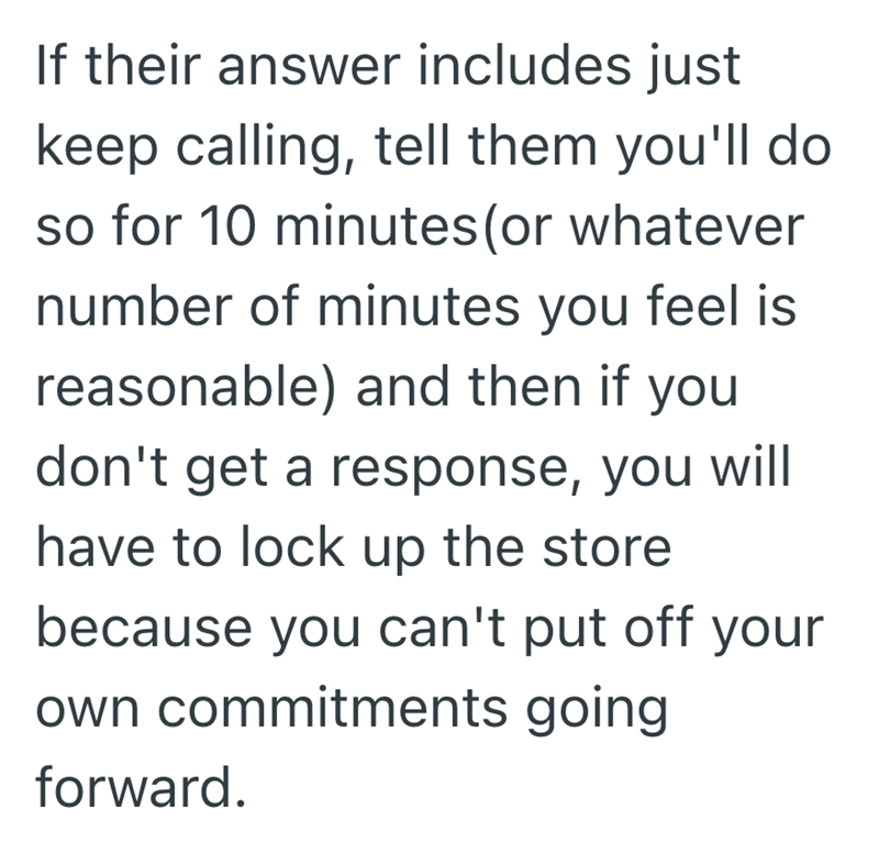 If their answer includes just keep calling, tell them you'll do so for 10 minutes (or whatever number of minutes you feel is reasonable) and then if you don't get a response, you will have to lock up the store because you can't put off your own commitments going forward.
