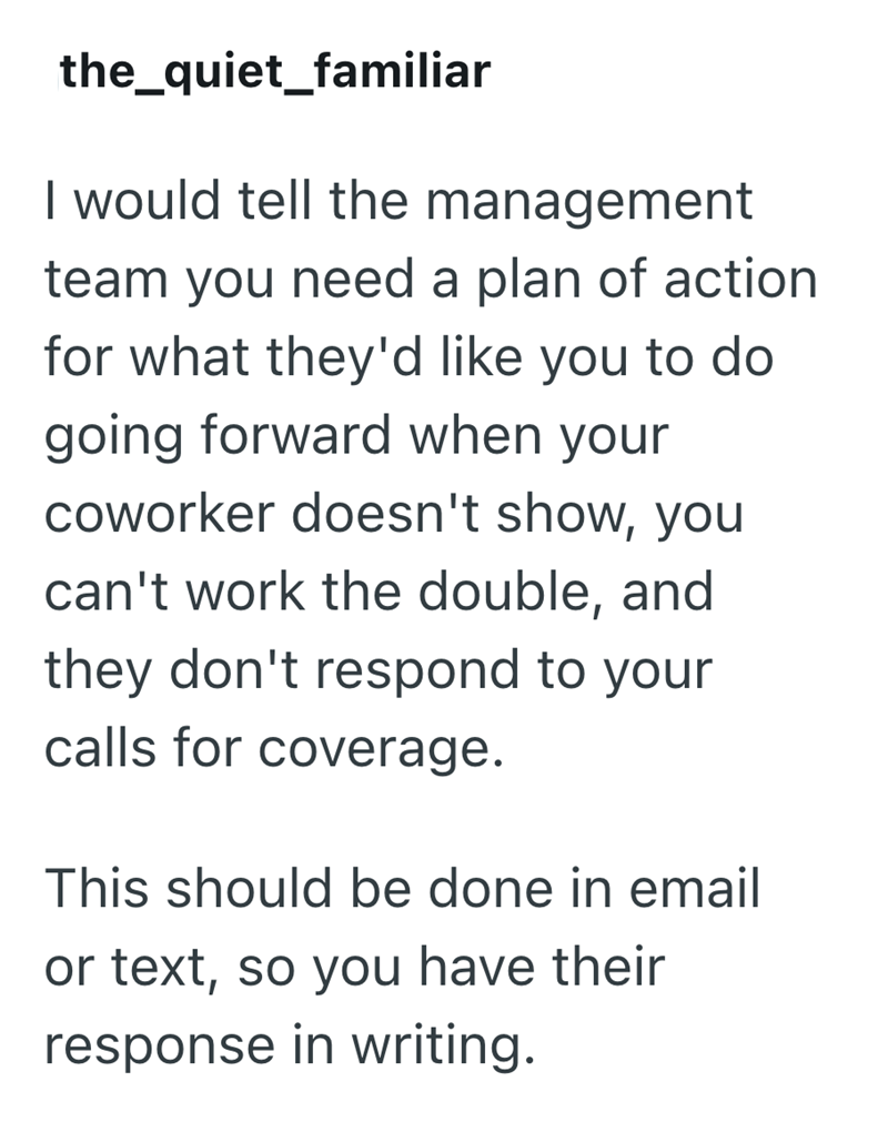 the_quiet_familiar I would tell the management team you need a plan of action for what they'd like you to do going forward when your coworker doesn't show, you can't work the double, and they don't respond to your calls for coverage. This should be done in email or text, so you have their response in writing.