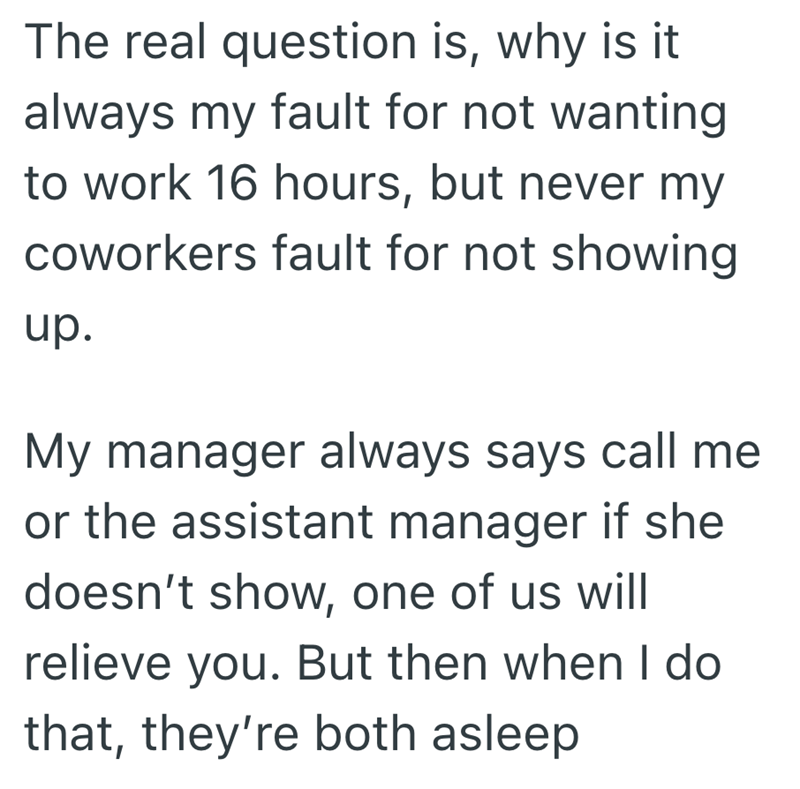The real question is, why is it always my fault for not wanting to work 16 hours, but never my coworkers fault for not showing up. My manager always says call me or the assistant manager if she doesn't show, one of us will relieve you. But then when I do that, they're both asleep