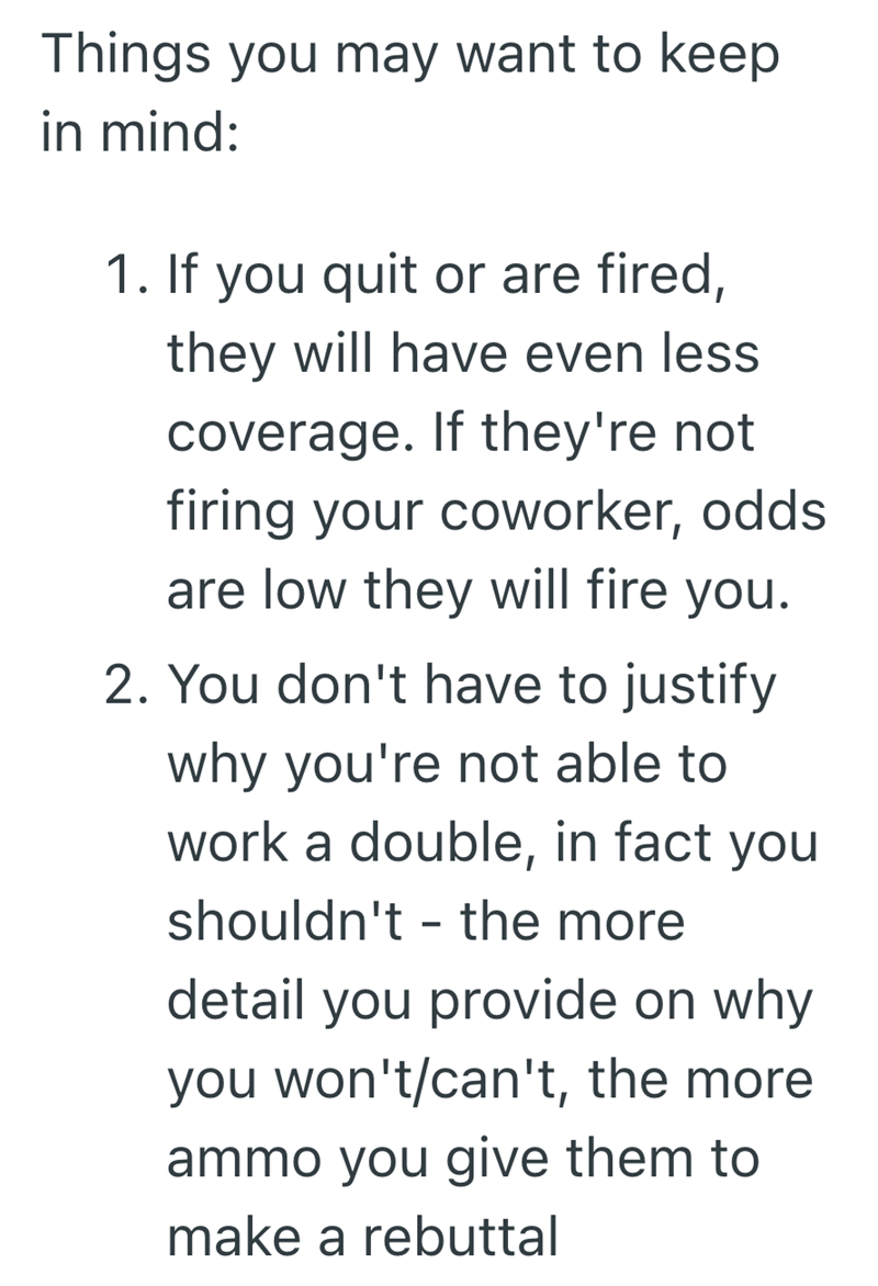 Things you may want to keep in mind: 1. If you quit or are fired, they will have even less coverage. If they're not firing your coworker, odds are low they will fire you. 2. You don't have to justify why you're not able to work a double, in fact you shouldn't the more - detail you provide on why you won't/can't, the more ammo you give them to make a rebuttal