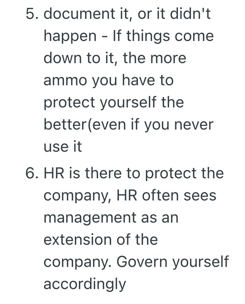 5. document it, or it didn't happen - If things come down to it, the more ammo you have to protect yourself the better (even if you never use it 6. HR is there to protect the company, HR often sees management as an extension of the company. Govern yourself accordingly