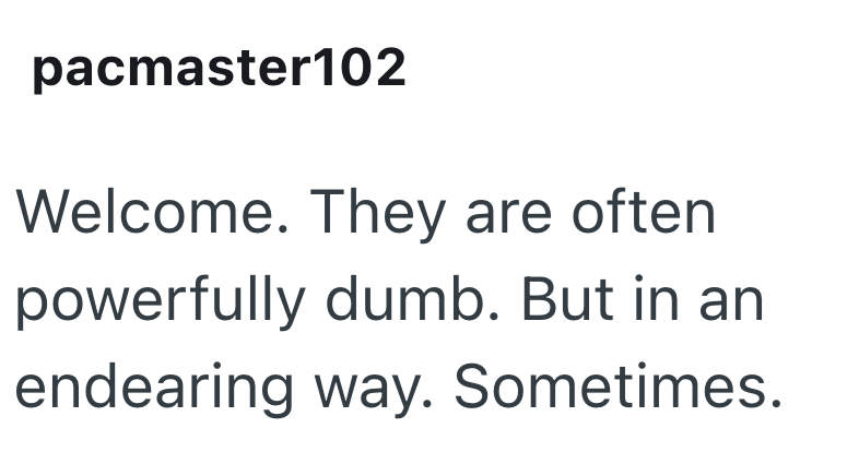 pacmaster102 Welcome. They are often powerfully dumb. But in an endearing way. Sometimes.