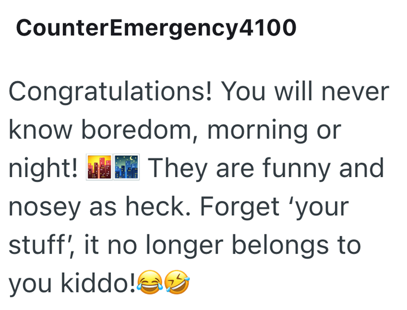 CounterEmergency4100 Congratulations! You will never know boredom, morning or night! They are funny and nosey as heck. Forget 'your stuff', it no longer belongs to you kiddo!