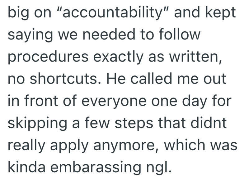 big on "accountability" and kept saying we needed to follow procedures exactly as written, no shortcuts. He called me out in front of everyone one day for skipping a few steps that didnt really apply anymore, which was kinda embarassing ngl.