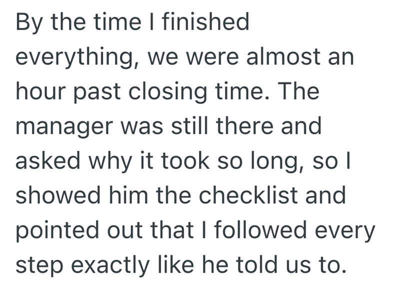 By the time I finished everything, we were almost an hour past closing time. The manager was still there and asked why it took so long, so I showed him the checklist and pointed out that I followed every step exactly like he told us to.