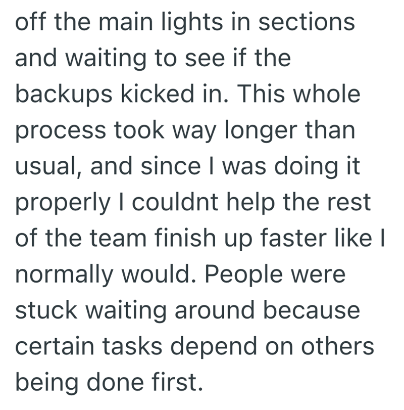off the main lights in sections and waiting to see if the backups kicked in. This whole process took way longer than usual, and since I was doing it properly I couldnt help the rest of the team finish up faster like I normally would. People were stuck waiting around because certain tasks depend on others being done first.