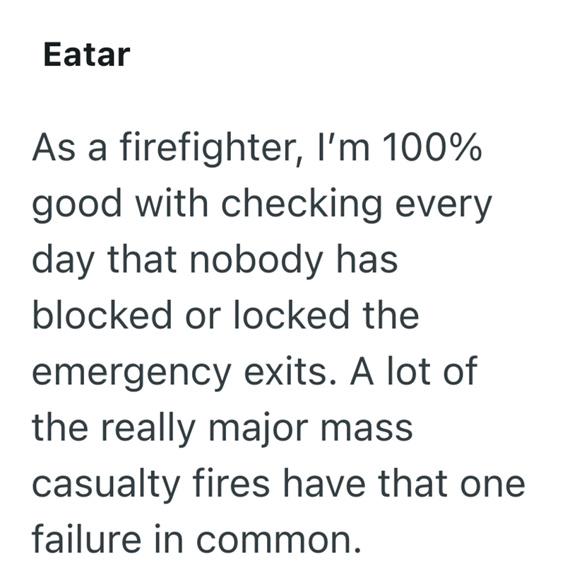 Eatar As a firefighter, I'm 100% good with checking every day that nobody has blocked or locked the emergency exits. A lot of the really major mass casualty fires have that one failure in common.