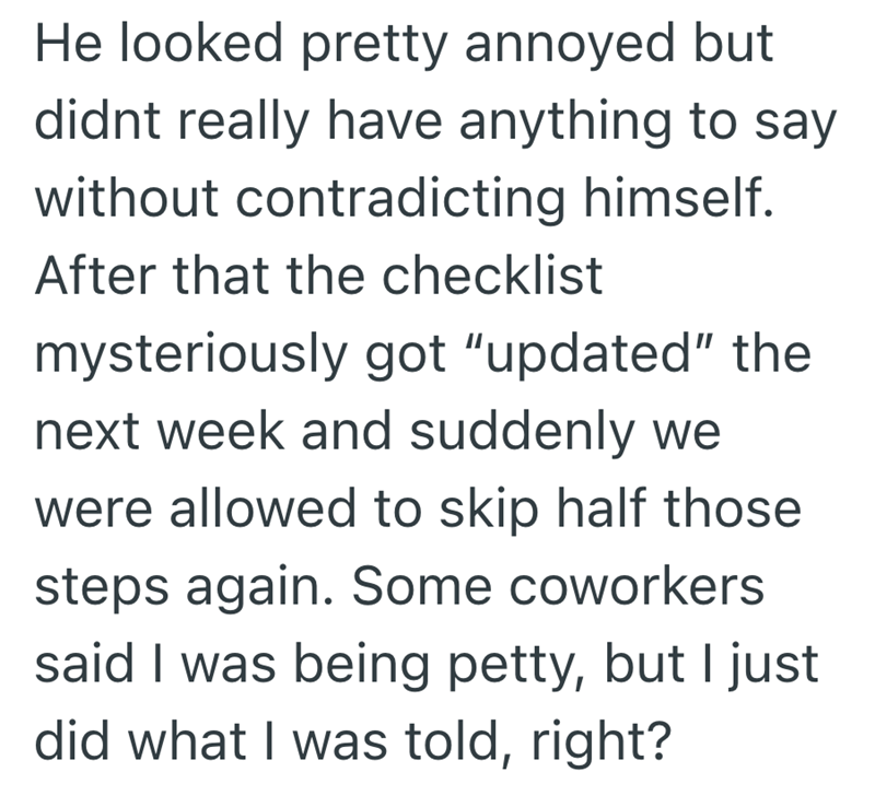 He looked pretty annoyed but didnt really have anything to say without contradicting himself. After that the checklist mysteriously got "updated" the next week and suddenly we were allowed to skip half those steps again. Some coworkers said I was being petty, but I just did what I was told, right?
