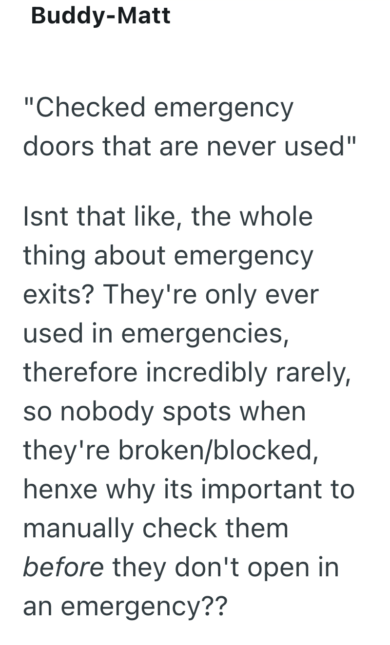 Buddy-Matt "Checked emergency doors that are never used" Isnt that like, the whole thing about emergency exits? They're only ever used in emergencies, therefore incredibly rarely, so nobody spots when they're broken/blocked, henxe why its important to manually check them before they don't open in an emergency??