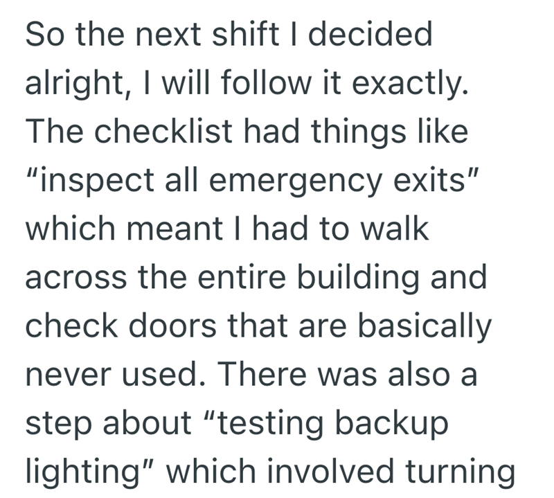 So the next shift I decided alright, I will follow it exactly. The checklist had things like "inspect all emergency exits" which meant I had to walk across the entire building and check doors that are basically never used. There was also a step about "testing backup lighting" which involved turning