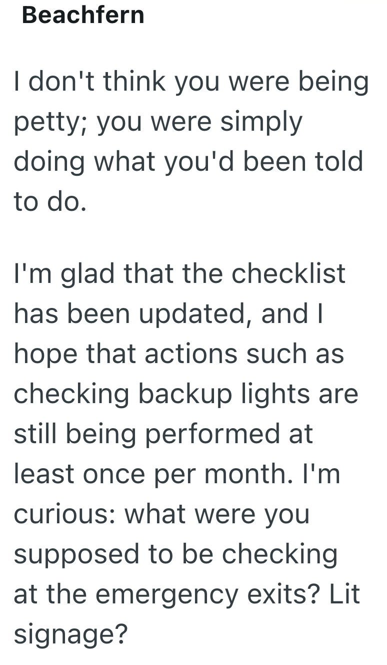 Beachfern I don't think you were being petty; you were simply doing what you'd been told to do. I'm glad that the checklist has been updated, and I hope that actions such as checking backup lights are still being performed at least once per month. I'm curious: what were you supposed to be checking at the emergency exits? Lit signage?