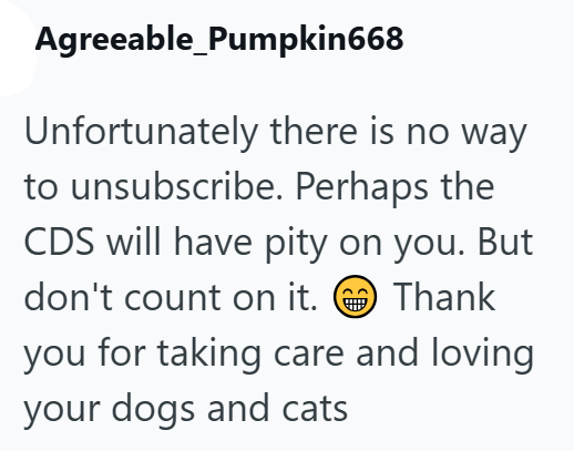 Agreeable_Pumpkin668 Unfortunately there is no way to unsubscribe. Perhaps the CDS will have pity on you. But don't count on it. Thank you for taking care and loving your dogs and cats