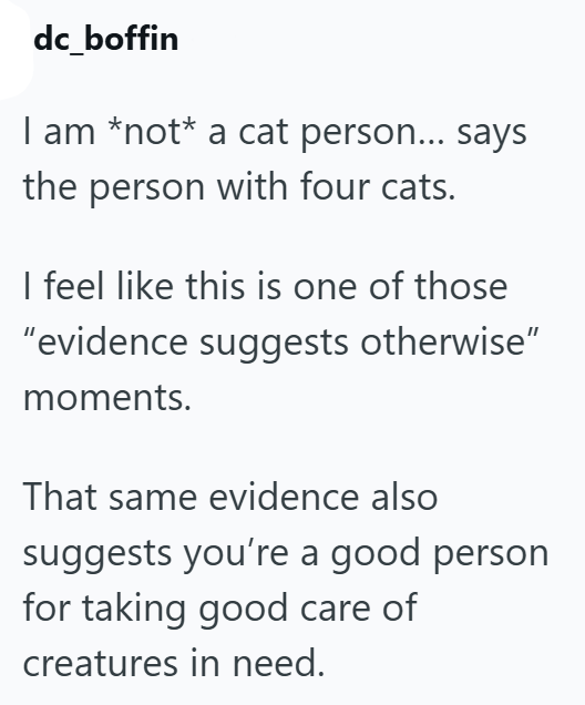 dc_boffin I am *not* a cat person... says the person with four cats. I feel like this is one of those "evidence suggests otherwise" moments. That same evidence also suggests you're a good person for taking good care of creatures in need.