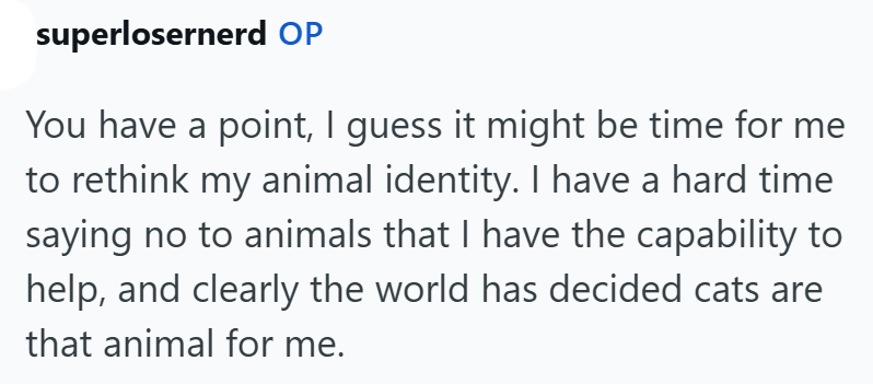 superlosernerd OP You have a point, I guess it might be time for me to rethink my animal identity. I have a hard time saying no to animals that I have the capability to help, and clearly the world has decided cats are that animal for me.