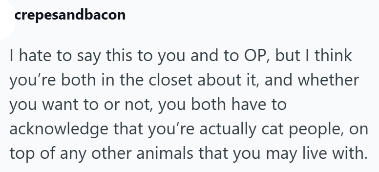 crepesandbacon I hate to say this to you and to OP, but I think you're both in the closet about it, and whether you want to or not, you both have to acknowledge that you're actually cat people, on top of any other animals that you may live with.