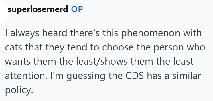 superlosernerd OP I always heard there's this phenomenon with cats that they tend to choose the person who wants them the least/shows them the least attention. I'm guessing the CDS has a similar policy.
