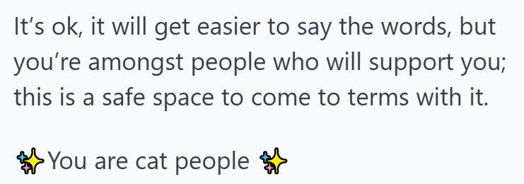 It's ok, it will get easier to say the words, but you're amongst people who will support you; this is a safe space to come to terms with it. You are cat people