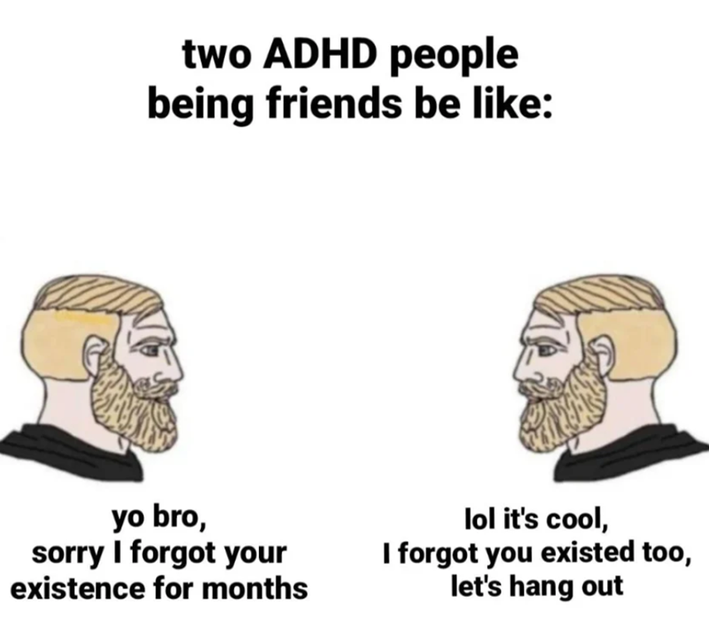 two ADHD people being friends be like: yo bro, sorry I forgot your existence for months lol it's cool, I forgot you existed too, let's hang out