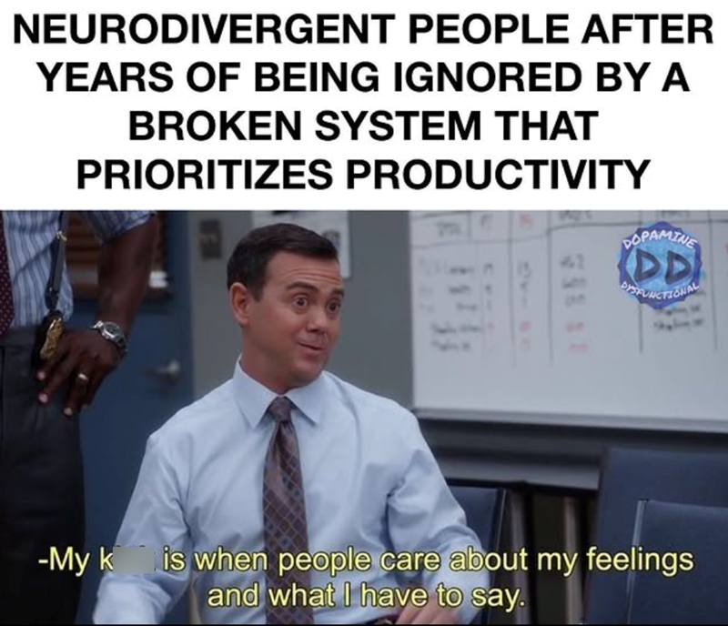 NEURODIVERGENT PEOPLE AFTER YEARS OF BEING IGNORED BY A BROKEN SYSTEM THAT PRIORITIZES PRODUCTIVITY DOPAMINE DD DYSFUNCTIONAL -My k is when people care about my feelings and what I have to say.