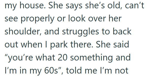 my house. She says she's old, can't see properly or look over her shoulder, and struggles to back out when I park there. She said "you're what 20 something and I'm in my 60s", told me I'm not