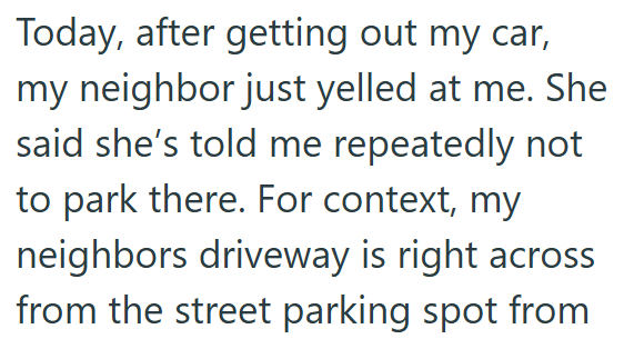 Today, after getting out my car, my neighbor just yelled at me. She said she's told me repeatedly not to park there. For context, my neighbors driveway is right across from the street parking spot from