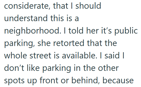 considerate, that I should understand this is a neighborhood. I told her it's public parking, she retorted that the whole street is available. I said I don't like parking in the other spots up front or behind, because
