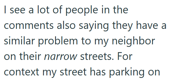I see a lot of people in the comments also saying they have a similar problem to my neighbor on their narrow streets. For context my street has parking on