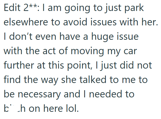 Edit 2**: I am going to just park elsewhere to avoid issues with her. I don't even have a huge issue with the act of moving my car further at this point, I just did not find the way she talked to me to be necessary and I needed to bh on here lol.