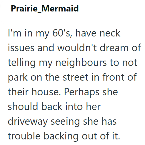 Prairie Mermaid I'm in my 60's, have neck issues and wouldn't dream of telling my neighbours to not park on the street in front of their house. Perhaps she should back into her driveway seeing she has trouble backing out of it.