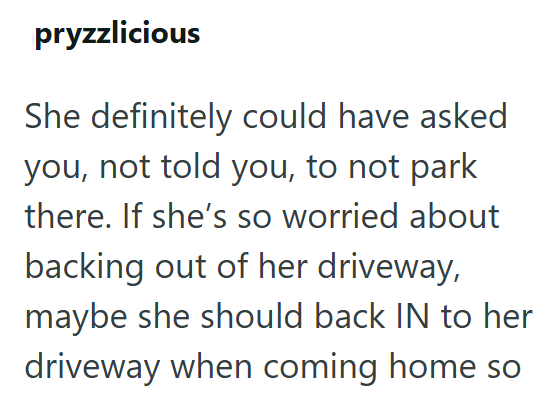 pryzzlicious She definitely could have asked you, not told you, to not park there. If she's so worried about backing out of her driveway, maybe she should back IN to her driveway when coming home so
