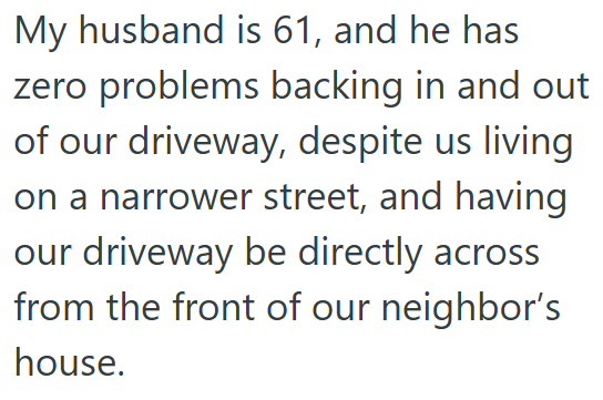 My husband is 61, and he has zero problems backing in and out of our driveway, despite us living on a narrower street, and having our driveway be directly across from the front of our neighbor's house.