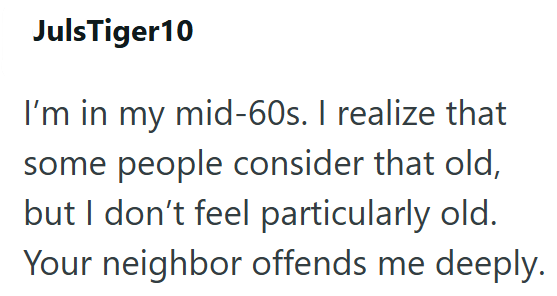 JulsTiger10 I'm in my mid-60s. I realize that some people consider that old, but I don't feel particularly old. Your neighbor offends me deeply.