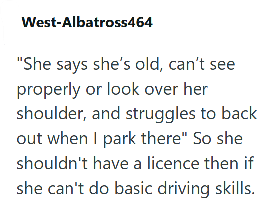 West-Albatross464 "She says she's old, can't see properly or look over her shoulder, and struggles to back out when I park there" So she shouldn't have a licence then if she can't do basic driving skills.