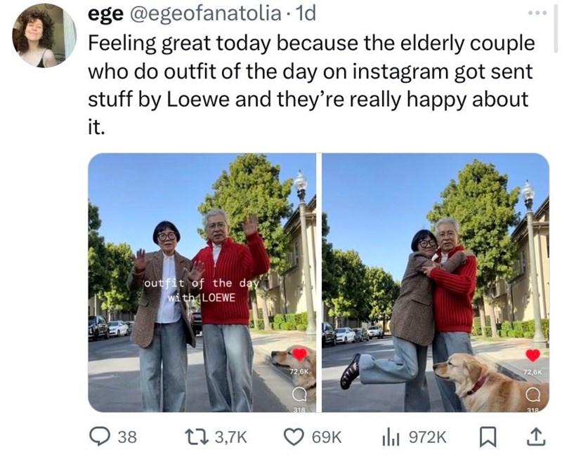 ege@egeofanatolia · 1d Feeling great today because the elderly couple who do outfit of the day on instagram got sent stuff by Loewe and they're really happy about it. 38 outfit of the day with LOEWE 3,7K 72,6K 318 72,6K 318 69K ılı 972K ☐ 1
